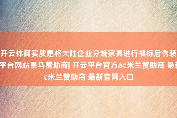 开云体育实质是将大陆企业分娩家具进行换标后伪装而成-开云平台网站皇马赞助商| 开云平台官方ac米兰赞助商 最新官网入口
