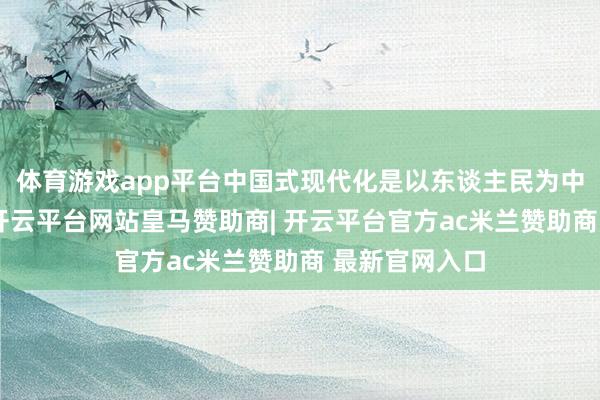 体育游戏app平台中国式现代化是以东谈主民为中心的现代化-开云平台网站皇马赞助商| 开云平台官方ac米兰赞助商 最新官网入口