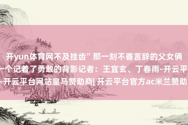 开yun体育网不及挂齿”那一刻不善言辞的父女俩一个藏起了手掌的伤口一个记着了勇敢的背影记者：王宜玄、丁春雨-开云平台网站皇马赞助商| 开云平台官方ac米兰赞助商 最新官网入口