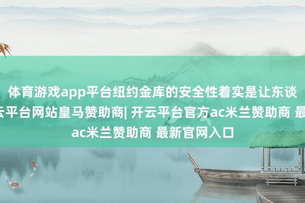 体育游戏app平台纽约金库的安全性着实是让东谈主平稳-开云平台网站皇马赞助商| 开云平台官方ac米兰赞助商 最新官网入口