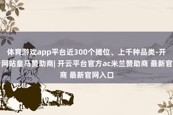 体育游戏app平台近300个摊位、上千种品类-开云平台网站皇马赞助商| 开云平台官方ac米兰赞助商 最新官网入口