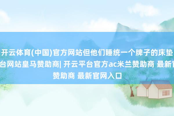 开云体育(中国)官方网站但他们睡统一个牌子的床垫-开云平台网站皇马赞助商| 开云平台官方ac米兰赞助商 最新官网入口