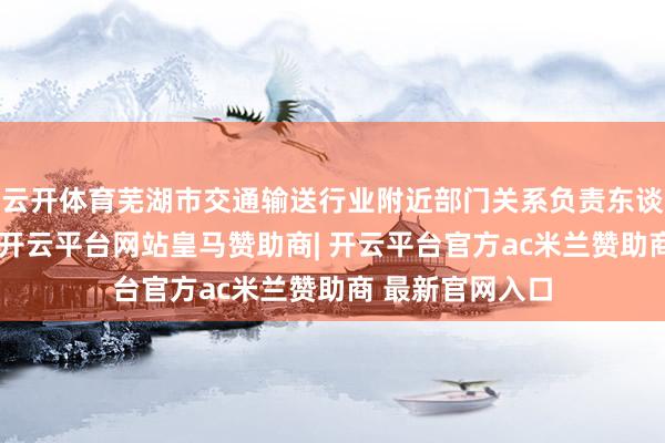 云开体育芜湖市交通输送行业附近部门关系负责东谈主在会上默示-开云平台网站皇马赞助商| 开云平台官方ac米兰赞助商 最新官网入口