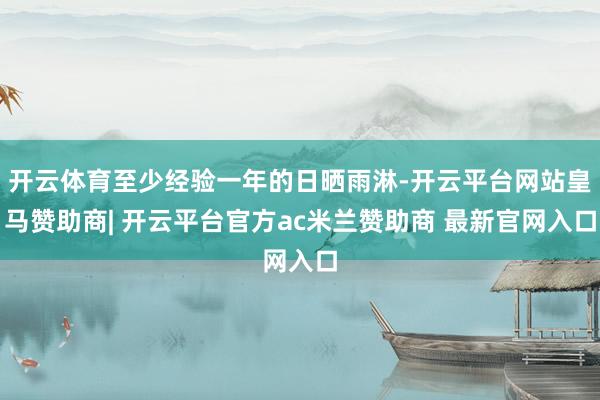 开云体育至少经验一年的日晒雨淋-开云平台网站皇马赞助商| 开云平台官方ac米兰赞助商 最新官网入口