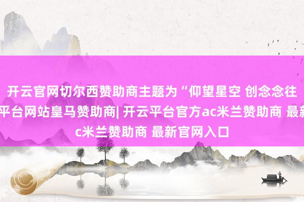 开云官网切尔西赞助商主题为“仰望星空 创念念往时”-开云平台网站皇马赞助商| 开云平台官方ac米兰赞助商 最新官网入口