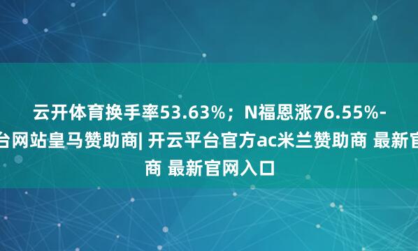 云开体育换手率53.63%；N福恩涨76.55%-开云平台网站皇马赞助商| 开云平台官方ac米兰赞助商 最新官网入口
