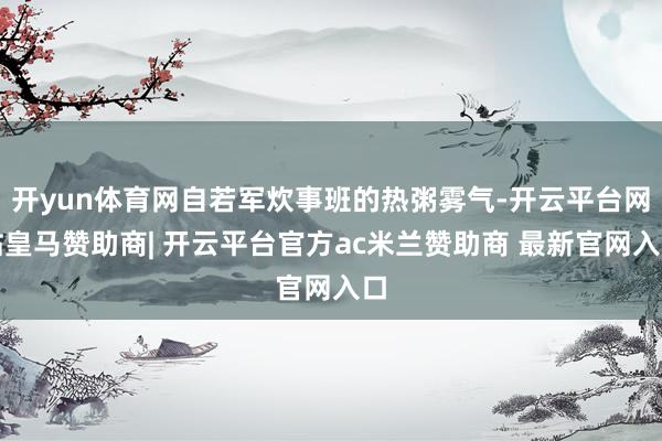 开yun体育网自若军炊事班的热粥雾气-开云平台网站皇马赞助商| 开云平台官方ac米兰赞助商 最新官网入口
