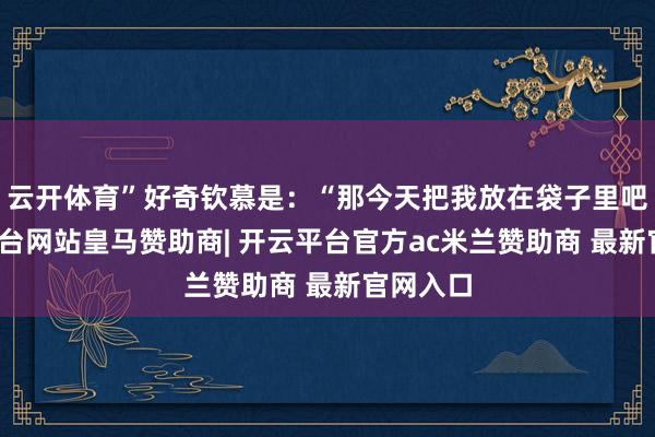 云开体育”好奇钦慕是：“那今天把我放在袋子里吧-开云平台网站皇马赞助商| 开云平台官方ac米兰赞助商 最新官网入口