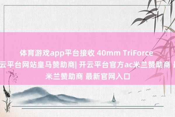 体育游戏app平台接收 40mm TriForce 动手单位-开云平台网站皇马赞助商| 开云平台官方ac米兰赞助商 最新官网入口