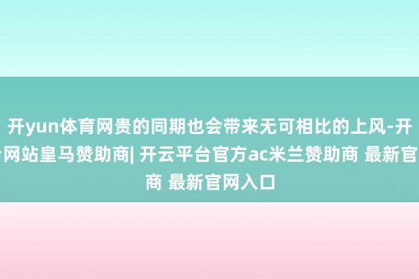 开yun体育网贵的同期也会带来无可相比的上风-开云平台网站皇马赞助商| 开云平台官方ac米兰赞助商 最新官网入口