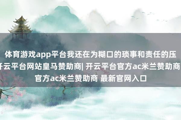 体育游戏app平台我还在为糊口的琐事和责任的压力感到茫乎-开云平台网站皇马赞助商| 开云平台官方ac米兰赞助商 最新官网入口