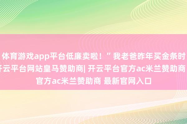 体育游戏app平台低廉卖啦！”我老爸昨年买金条时860多一克-开云平台网站皇马赞助商| 开云平台官方ac米兰赞助商 最新官网入口
