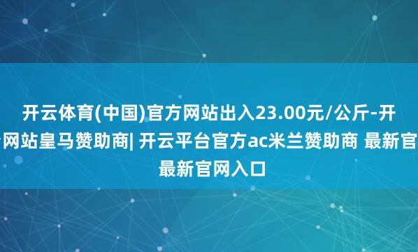 开云体育(中国)官方网站出入23.00元/公斤-开云平台网站皇马赞助商| 开云平台官方ac米兰赞助商 最新官网入口