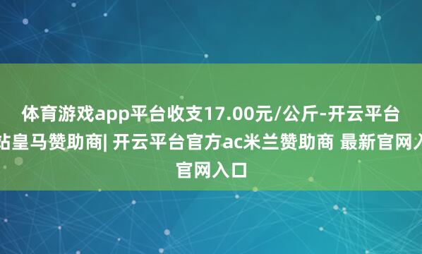 体育游戏app平台收支17.00元/公斤-开云平台网站皇马赞助商| 开云平台官方ac米兰赞助商 最新官网入口