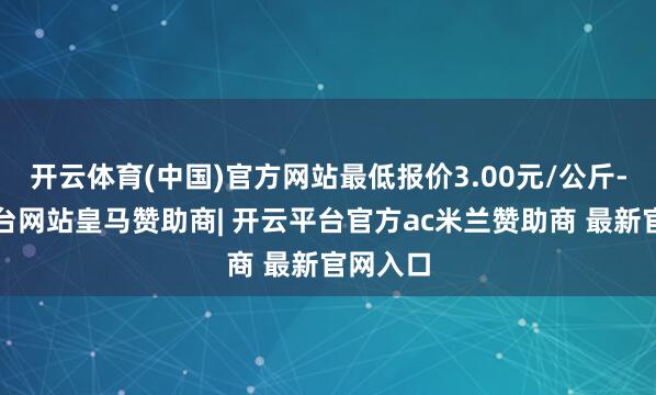 开云体育(中国)官方网站最低报价3.00元/公斤-开云平台网站皇马赞助商| 开云平台官方ac米兰赞助商 最新官网入口