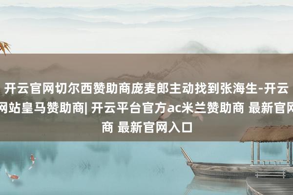开云官网切尔西赞助商庞麦郎主动找到张海生-开云平台网站皇马赞助商| 开云平台官方ac米兰赞助商 最新官网入口