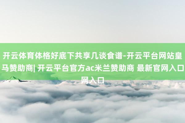开云体育体格好底下共享几谈食谱-开云平台网站皇马赞助商| 开云平台官方ac米兰赞助商 最新官网入口
