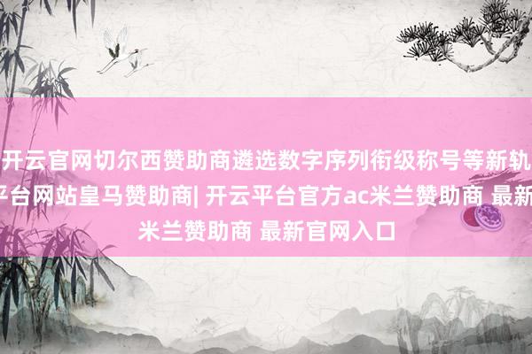 开云官网切尔西赞助商遴选数字序列衔级称号等新轨制-开云平台网站皇马赞助商| 开云平台官方ac米兰赞助商 最新官网入口