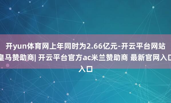 开yun体育网上年同时为2.66亿元-开云平台网站皇马赞助商| 开云平台官方ac米兰赞助商 最新官网入口