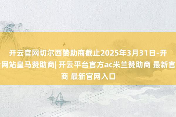 开云官网切尔西赞助商截止2025年3月31日-开云平台网站皇马赞助商| 开云平台官方ac米兰赞助商 最新官网入口