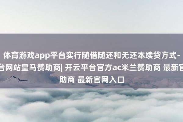 体育游戏app平台实行随借随还和无还本续贷方式-开云平台网站皇马赞助商| 开云平台官方ac米兰赞助商 最新官网入口