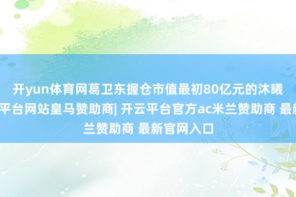 开yun体育网　　葛卫东握仓市值最初80亿元的沐曦股份-开云平台网站皇马赞助商| 开云平台官方ac米兰赞助商 最新官网入口