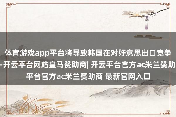 体育游戏app平台将导致韩国在对好意思出口竞争中处于不利地位-开云平台网站皇马赞助商| 开云平台官方ac米兰赞助商 最新官网入口