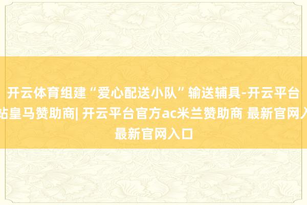 开云体育组建“爱心配送小队”输送辅具-开云平台网站皇马赞助商| 开云平台官方ac米兰赞助商 最新官网入口