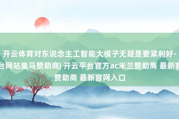 开云体育对东说念主工智能大模子无疑是要紧利好-开云平台网站皇马赞助商| 开云平台官方ac米兰赞助商 最新官网入口