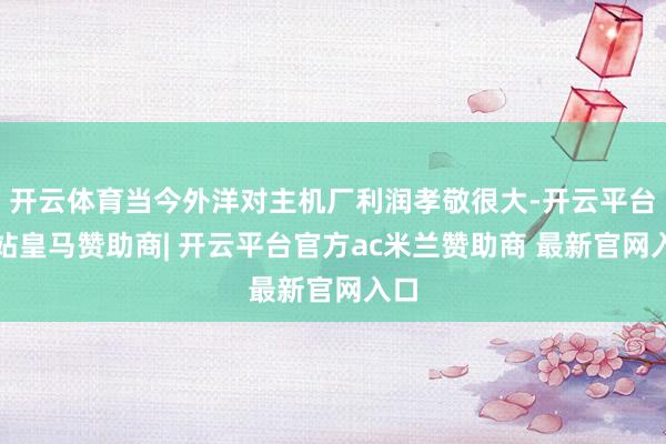开云体育当今外洋对主机厂利润孝敬很大-开云平台网站皇马赞助商| 开云平台官方ac米兰赞助商 最新官网入口