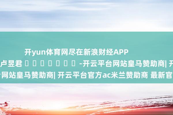 开yun体育网尽在新浪财经APP            						包袱裁剪：卢昱君 							-开云平台网站皇马赞助商| 开云平台官方ac米兰赞助商 最新官网入口