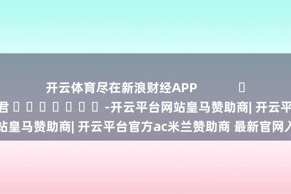 开云体育尽在新浪财经APP            						累赘裁剪：卢昱君 							-开云平台网站皇马赞助商| 开云平台官方ac米兰赞助商 最新官网入口
