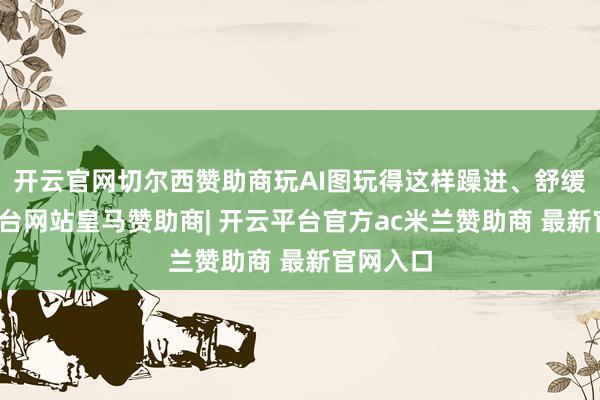 开云官网切尔西赞助商玩AI图玩得这样躁进、舒缓-开云平台网站皇马赞助商| 开云平台官方ac米兰赞助商 最新官网入口