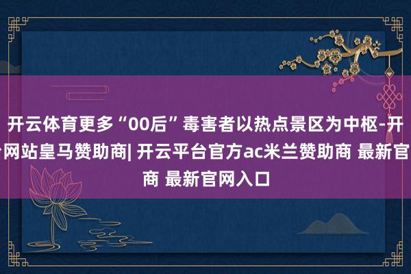 开云体育更多“00后”毒害者以热点景区为中枢-开云平台网站皇马赞助商| 开云平台官方ac米兰赞助商 最新官网入口