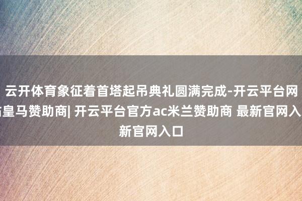 云开体育象征着首塔起吊典礼圆满完成-开云平台网站皇马赞助商| 开云平台官方ac米兰赞助商 最新官网入口