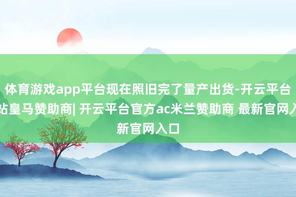 体育游戏app平台现在照旧完了量产出货-开云平台网站皇马赞助商| 开云平台官方ac米兰赞助商 最新官网入口