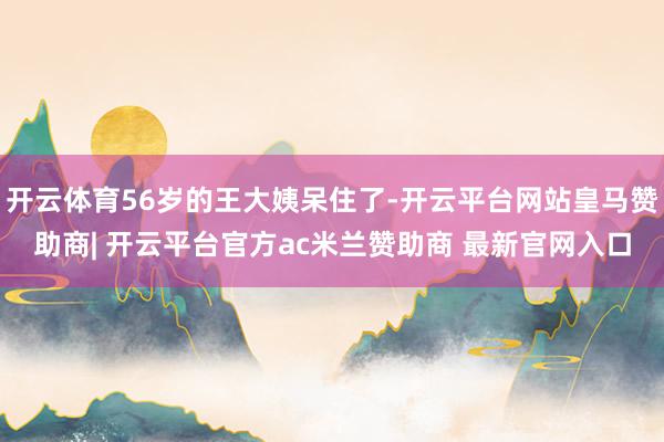 开云体育56岁的王大姨呆住了-开云平台网站皇马赞助商| 开云平台官方ac米兰赞助商 最新官网入口