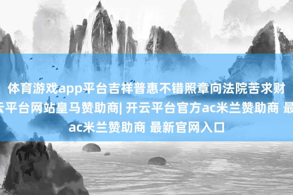 体育游戏app平台吉祥普惠不错照章向法院苦求财产保全-开云平台网站皇马赞助商| 开云平台官方ac米兰赞助商 最新官网入口