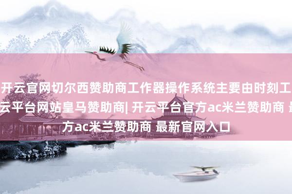 开云官网切尔西赞助商工作器操作系统主要由时刻工程师使用-开云平台网站皇马赞助商| 开云平台官方ac米兰赞助商 最新官网入口
