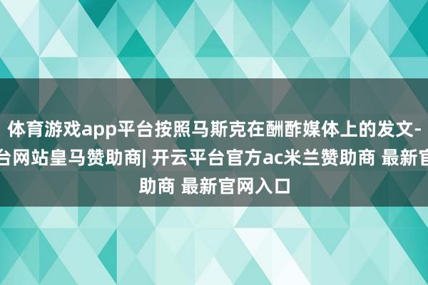 体育游戏app平台按照马斯克在酬酢媒体上的发文-开云平台网站皇马赞助商| 开云平台官方ac米兰赞助商 最新官网入口