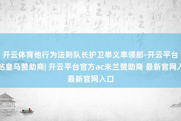 开云体育他行为法则队长护卫举义率领部-开云平台网站皇马赞助商| 开云平台官方ac米兰赞助商 最新官网入口
