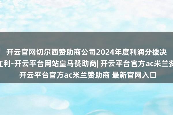 开云官网切尔西赞助商公司2024年度利润分拨决议为：不派发现款红利-开云平台网站皇马赞助商| 开云平台官方ac米兰赞助商 最新官网入口