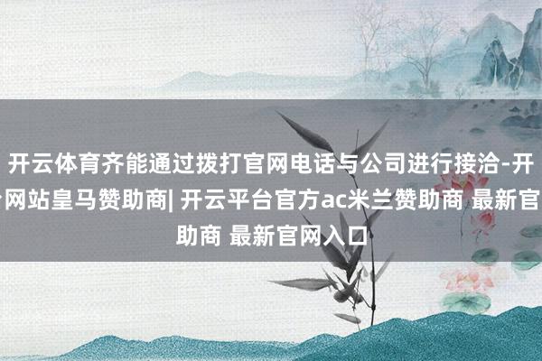 开云体育齐能通过拨打官网电话与公司进行接洽-开云平台网站皇马赞助商| 开云平台官方ac米兰赞助商 最新官网入口
