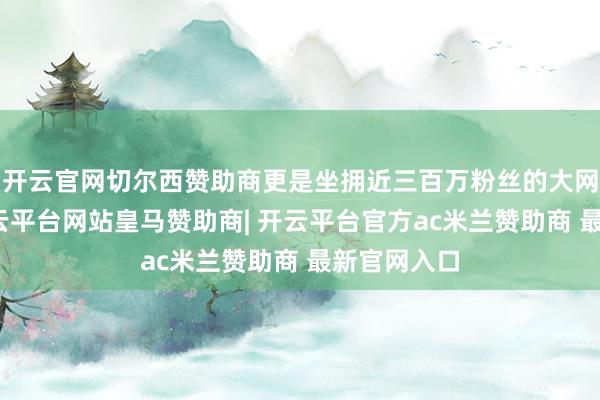 开云官网切尔西赞助商更是坐拥近三百万粉丝的大网红账号-开云平台网站皇马赞助商| 开云平台官方ac米兰赞助商 最新官网入口