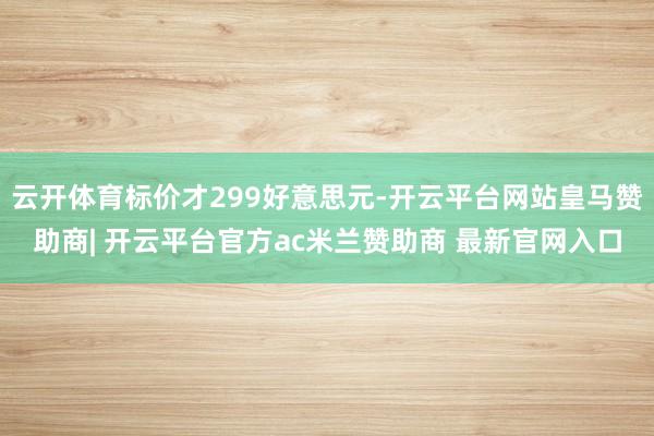 云开体育标价才299好意思元-开云平台网站皇马赞助商| 开云平台官方ac米兰赞助商 最新官网入口