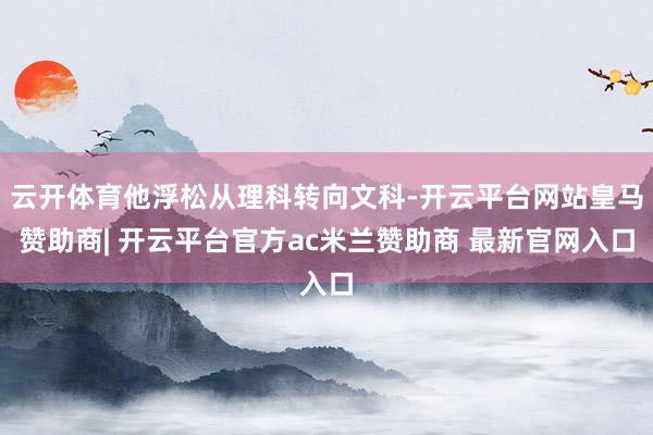 云开体育他浮松从理科转向文科-开云平台网站皇马赞助商| 开云平台官方ac米兰赞助商 最新官网入口