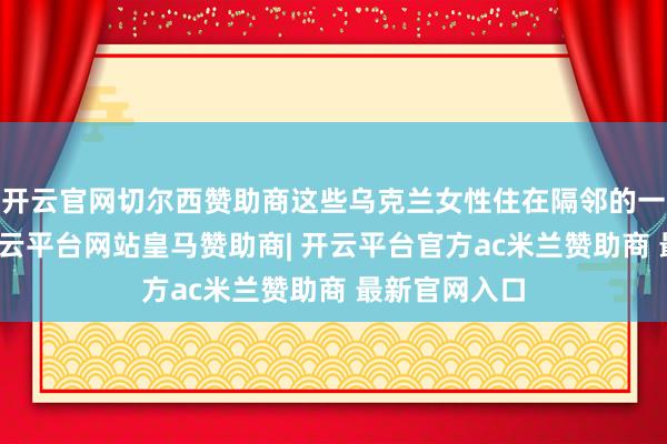 开云官网切尔西赞助商这些乌克兰女性住在隔邻的一栋屋子里-开云平台网站皇马赞助商| 开云平台官方ac米兰赞助商 最新官网入口