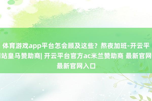 体育游戏app平台怎会顾及这些？熬夜加班-开云平台网站皇马赞助商| 开云平台官方ac米兰赞助商 最新官网入口
