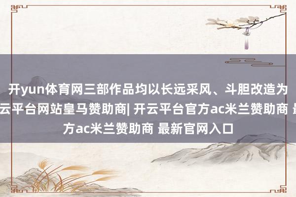 开yun体育网三部作品均以长远采风、斗胆改造为创作根基-开云平台网站皇马赞助商| 开云平台官方ac米兰赞助商 最新官网入口