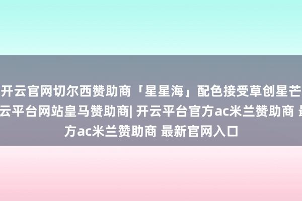 开云官网切尔西赞助商「星星海」配色接受草创星芒光刻工艺-开云平台网站皇马赞助商| 开云平台官方ac米兰赞助商 最新官网入口